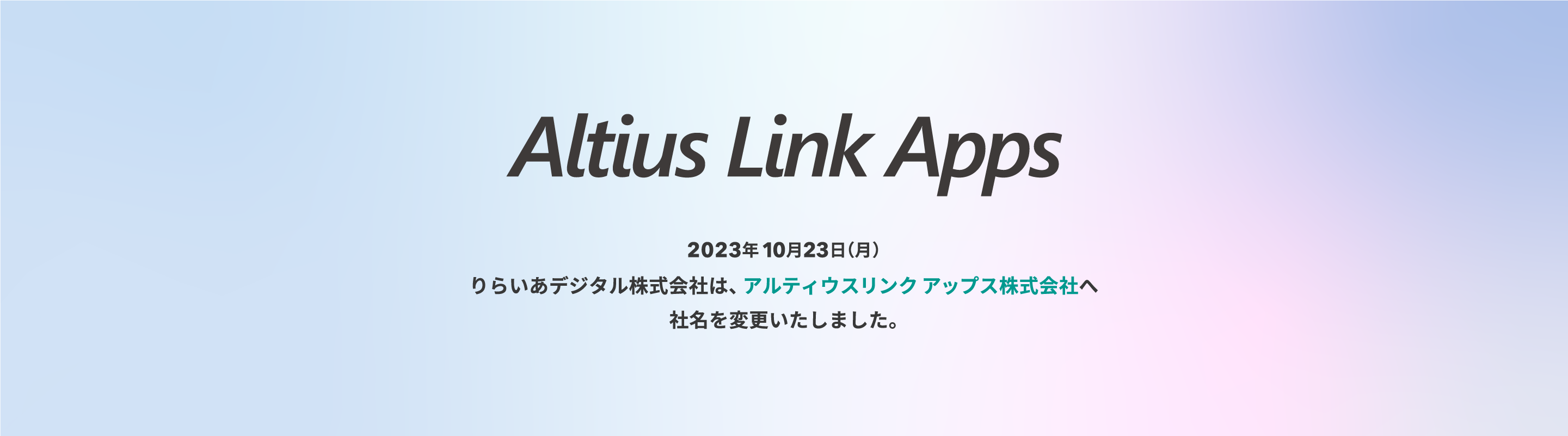 Altius Link Apps 2023年10月23日（月）りらいあデジタル株式会社は、アルティウスリンクアップス株式会社へ社名を変更いたしました。